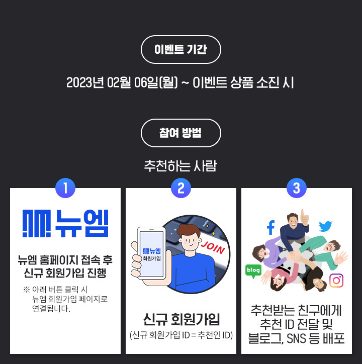 �̺�Ʈ �Ⱓ: 2023.02.01(��) ~ �̺�Ʈ ��ǰ ������, ���� ���: ��õ�ϴ� ���, step01: ���� Ȩ������ ���� �� �ű� ȸ������ ����(�� �Ʒ� ��ư Ŭ���� ���� ȸ������ �������� ����˴ϴ�.), step02: �ű� ȸ������ (�ű԰���ID=��õ��ID),  step03: ��õ�޴� ģ������ ��õID ���� �� ���α�,SNS �� ����